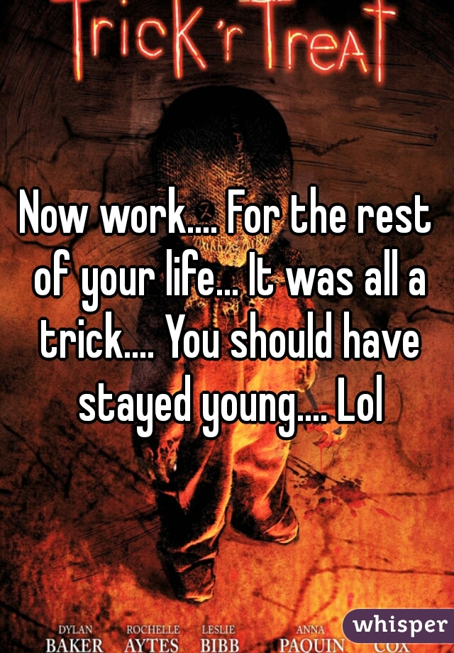 Now work.... For the rest of your life... It was all a trick.... You should have stayed young.... Lol