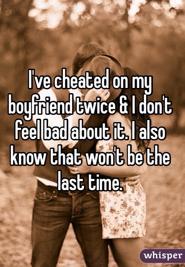 I've cheated on my boyfriend twice & I don't feel bad about it. I also know that won't be the last time. 