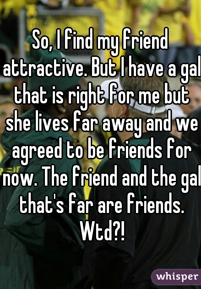 So, I find my friend attractive. But I have a gal that is right for me but she lives far away and we agreed to be friends for now. The friend and the gal that's far are friends. Wtd?!