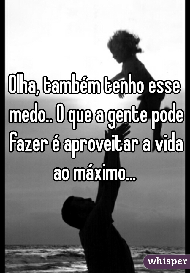 Olha, também tenho esse medo.. O que a gente pode fazer é aproveitar a vida ao máximo... 