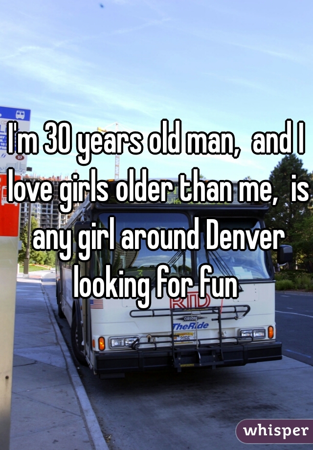 I'm 30 years old man,  and I love girls older than me,  is any girl around Denver looking for fun 