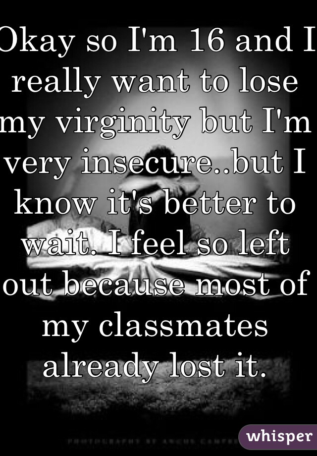 Okay so I'm 16 and I really want to lose my virginity but I'm very insecure..but I know it's better to wait. I feel so left out because most of my classmates already lost it. 