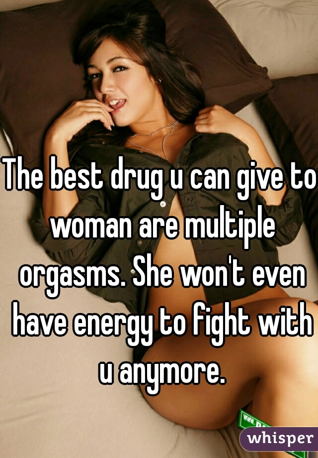 The best drug u can give to woman are multiple orgasms. She won't even have energy to fight with u anymore.