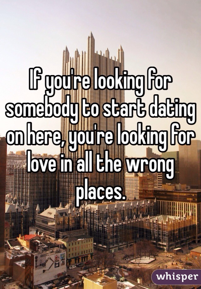 If you're looking for somebody to start dating on here, you're looking for love in all the wrong places.