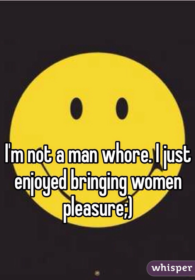 I'm not a man whore. I just enjoyed bringing women pleasure;)