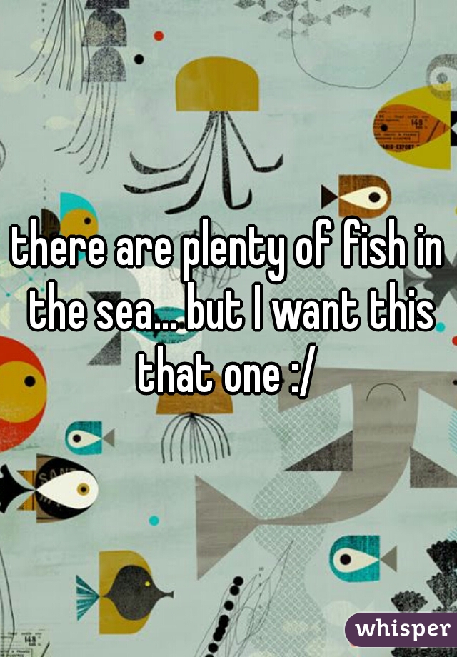 there are plenty of fish in the sea... but I want this that one :/ 