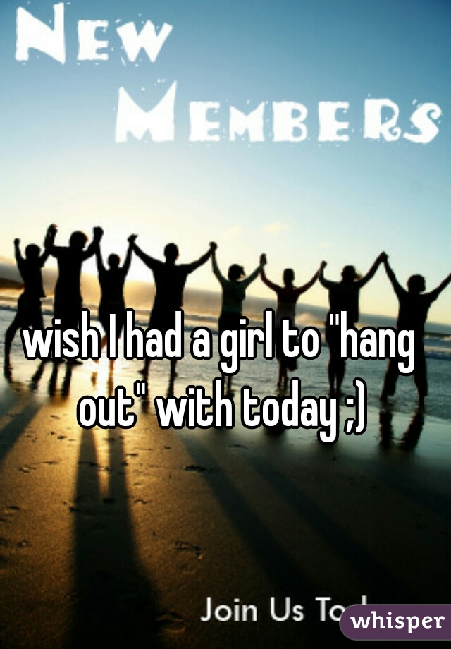 wish I had a girl to "hang out" with today ;)