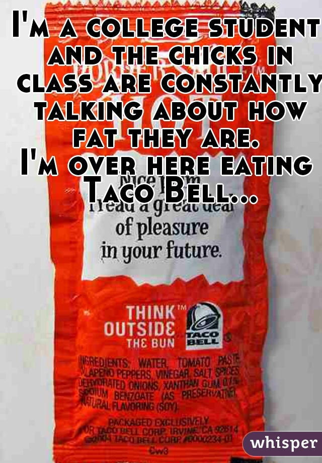 I'm a college student and the chicks in class are constantly talking about how fat they are. 
I'm over here eating Taco Bell...