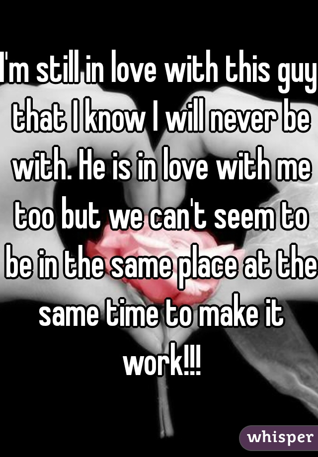 I'm still in love with this guy that I know I will never be with. He is in love with me too but we can't seem to be in the same place at the same time to make it work!!!