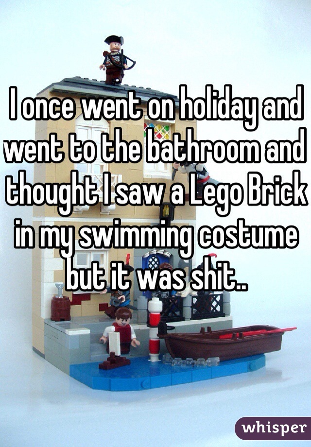 I once went on holiday and went to the bathroom and thought I saw a Lego Brick in my swimming costume but it was shit..