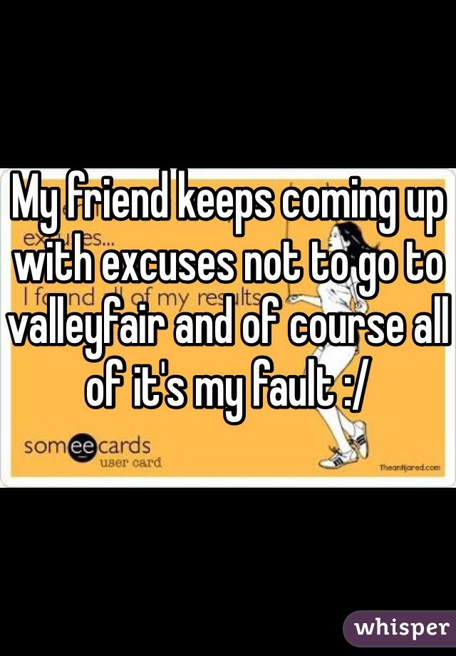 My friend keeps coming up with excuses not to go to valleyfair and of course all of it's my fault :/