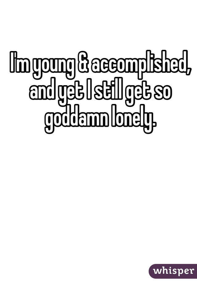 I'm young & accomplished, and yet I still get so goddamn lonely. 