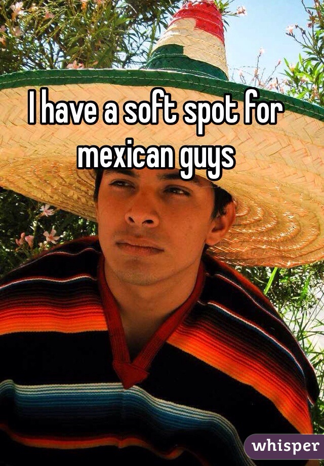 I have a soft spot for mexican guys 