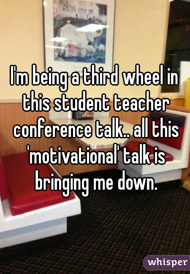 I'm being a third wheel in this student teacher conference talk.. all this 'motivational' talk is bringing me down.