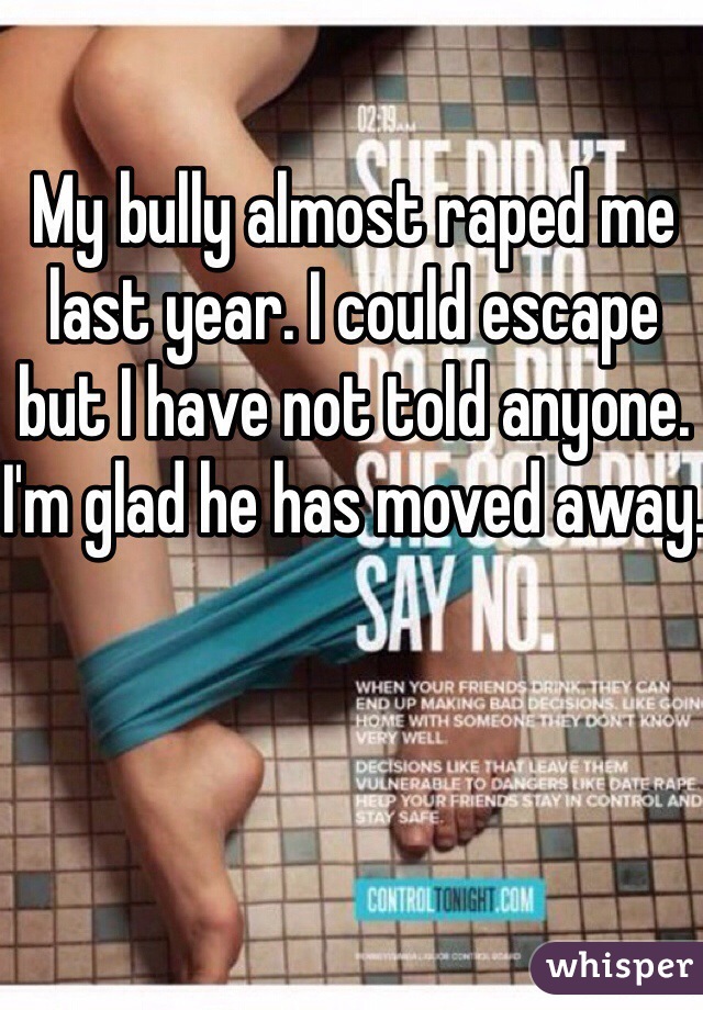 My bully almost raped me last year. I could escape but I have not told anyone. I'm glad he has moved away.