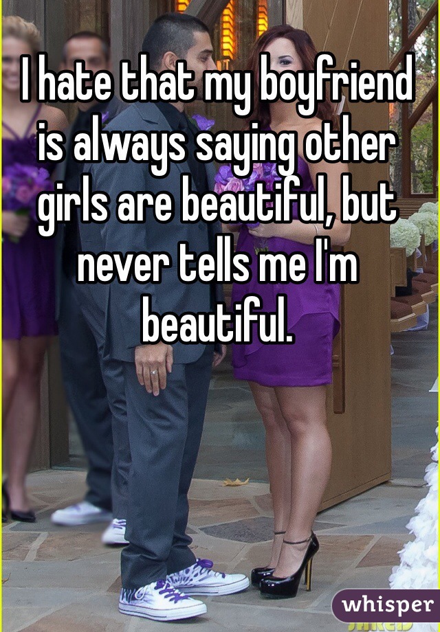 I hate that my boyfriend is always saying other girls are beautiful, but never tells me I'm beautiful. 