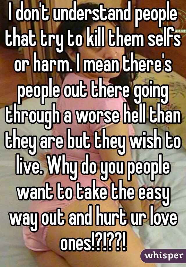 I don't understand people that try to kill them selfs or harm. I mean there's people out there going through a worse hell than they are but they wish to live. Why do you people want to take the easy way out and hurt ur love ones!?!??!