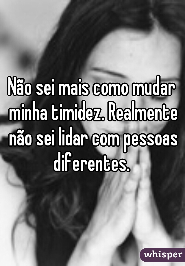 Não sei mais como mudar minha timidez. Realmente não sei lidar com pessoas diferentes. 