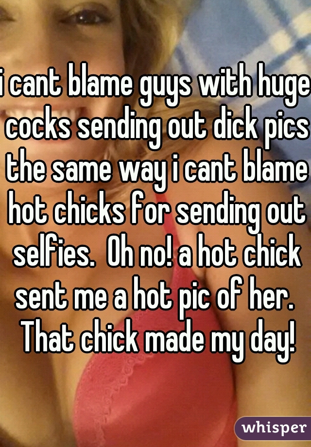 i cant blame guys with huge cocks sending out dick pics the same way i cant blame hot chicks for sending out selfies.  Oh no! a hot chick sent me a hot pic of her.  That chick made my day!