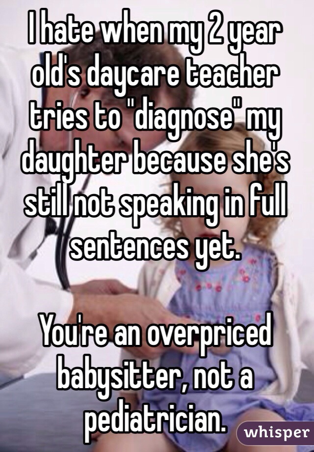 I hate when my 2 year old's daycare teacher tries to "diagnose" my daughter because she's still not speaking in full sentences yet.

You're an overpriced babysitter, not a pediatrician.