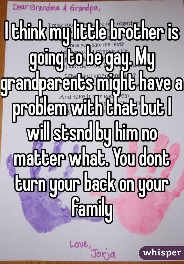 I think my little brother is going to be gay. My grandparents might have a problem with that but I will stsnd by him no matter what. You dont turn your back on your family