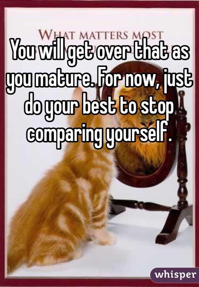 You will get over that as you mature. For now, just do your best to stop comparing yourself. 