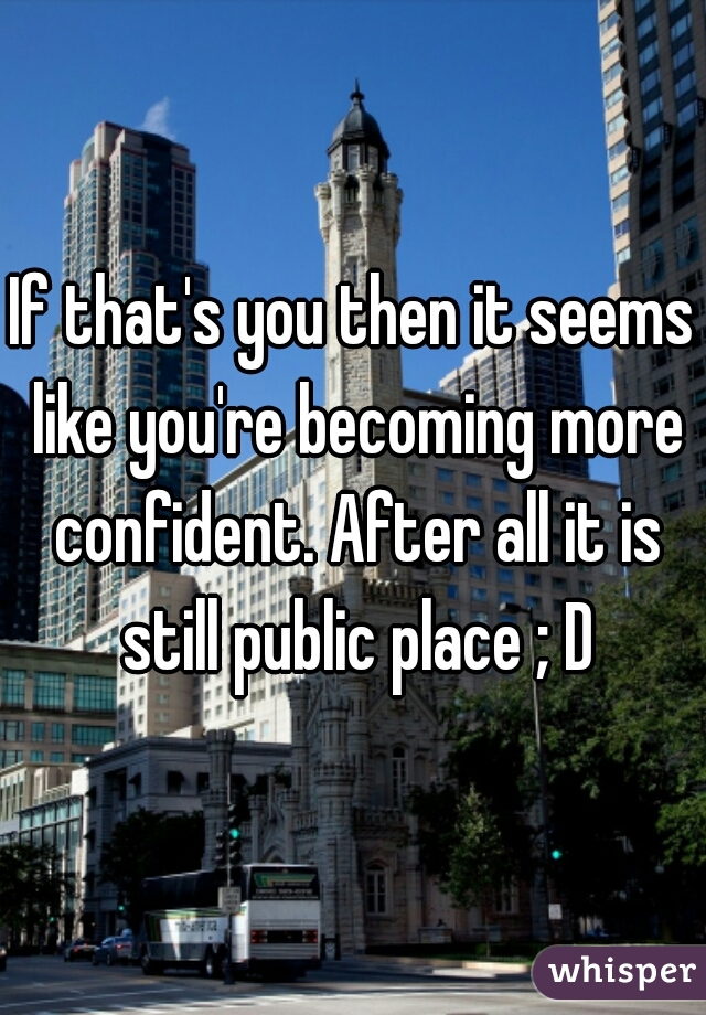 If that's you then it seems like you're becoming more confident. After all it is still public place ; D