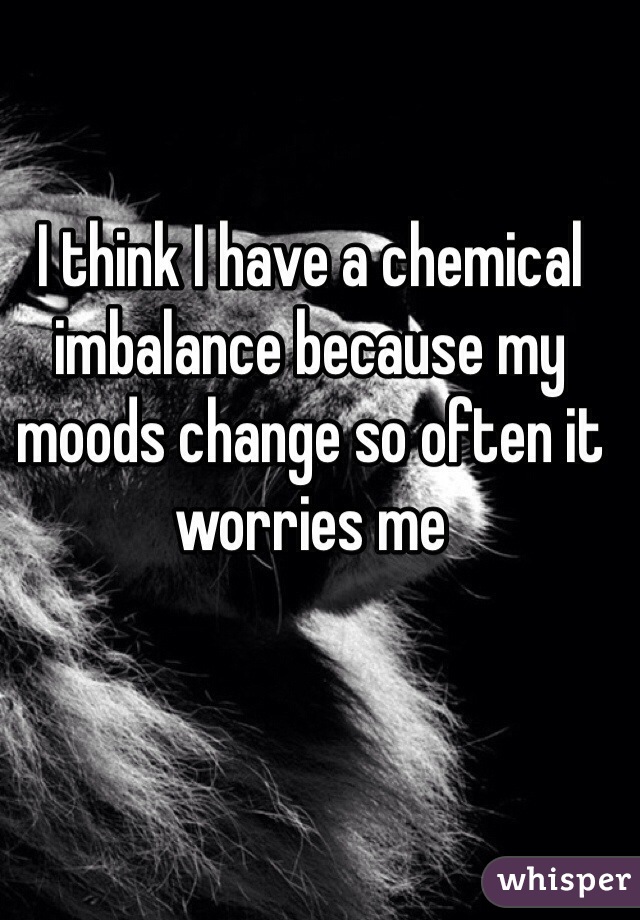 I think I have a chemical imbalance because my moods change so often it worries me 