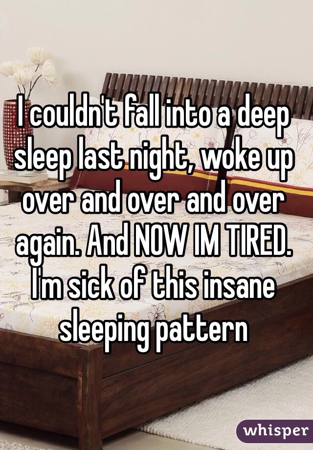 I couldn't fall into a deep sleep last night, woke up over and over and over again. And NOW IM TIRED. I'm sick of this insane sleeping pattern 