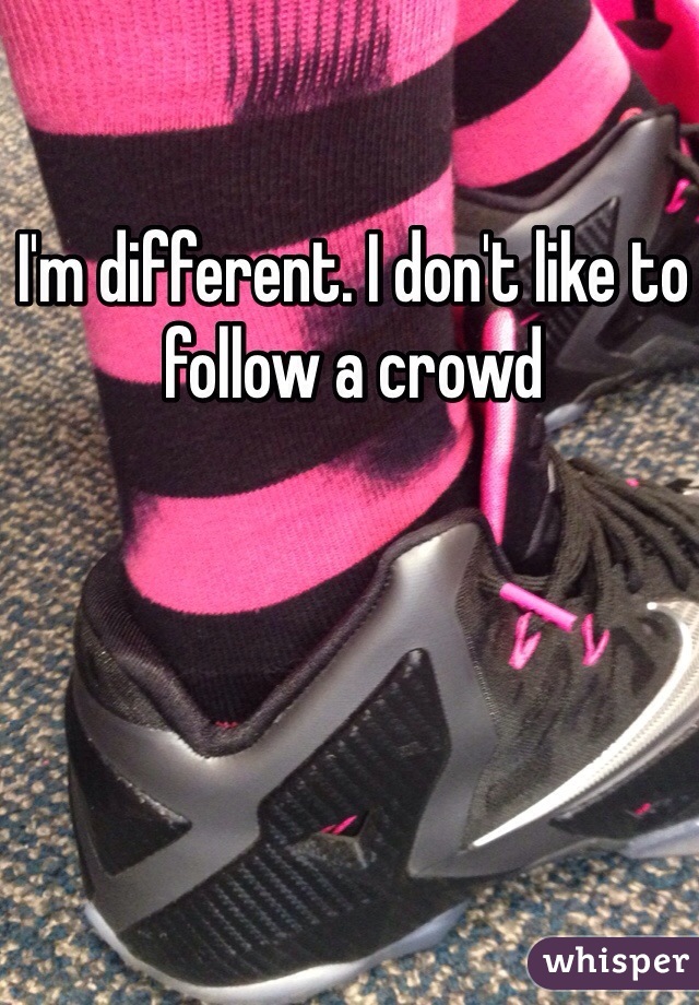 I'm different. I don't like to follow a crowd 