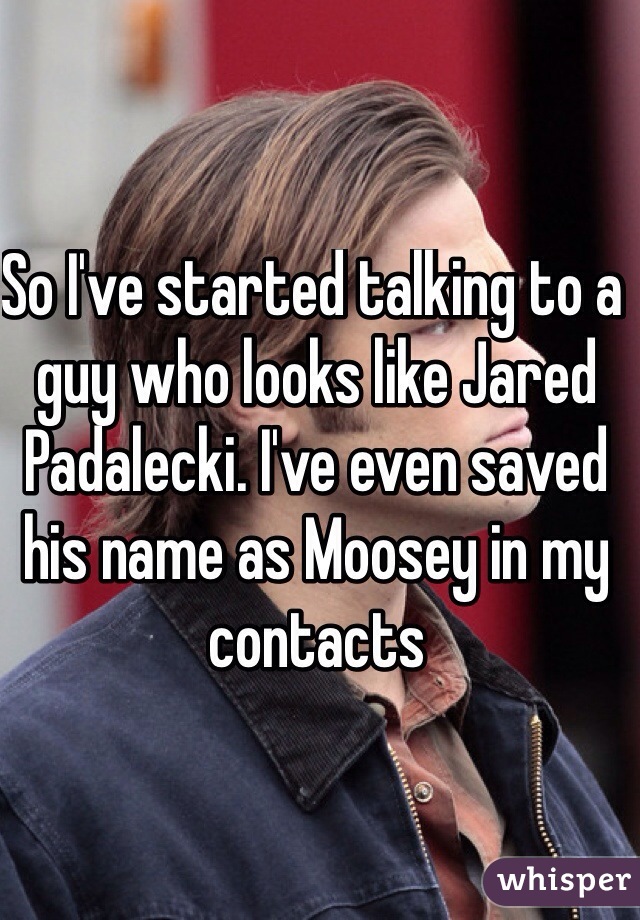 So I've started talking to a guy who looks like Jared Padalecki. I've even saved his name as Moosey in my contacts