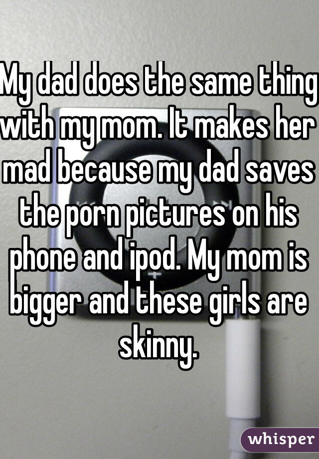 My dad does the same thing with my mom. It makes her mad because my dad saves the porn pictures on his phone and ipod. My mom is bigger and these girls are skinny. 