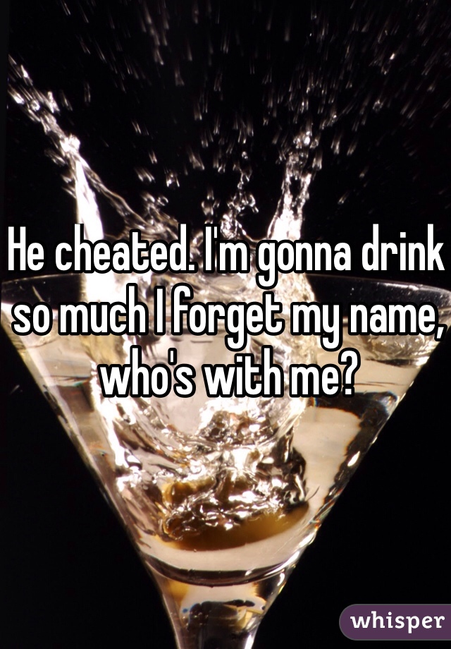 He cheated. I'm gonna drink so much I forget my name, who's with me?