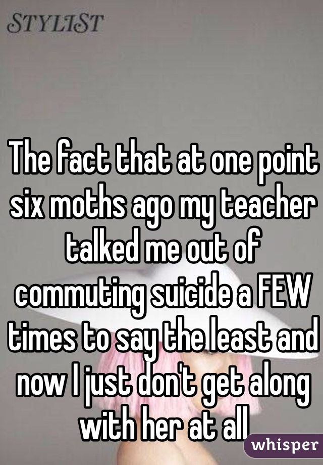 The fact that at one point six moths ago my teacher talked me out of commuting suicide a FEW times to say the least and now I just don't get along with her at all