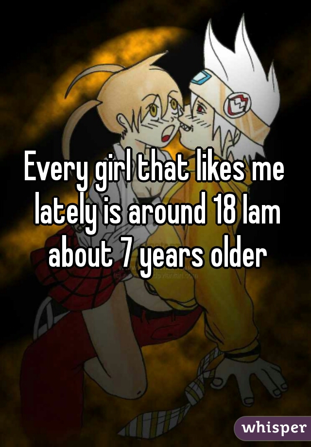 Every girl that likes me lately is around 18 Iam about 7 years older