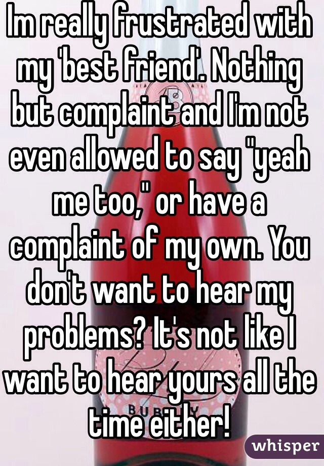 Im really frustrated with my 'best friend'. Nothing but complaint and I'm not even allowed to say "yeah me too," or have a complaint of my own. You don't want to hear my problems? It's not like I want to hear yours all the time either!