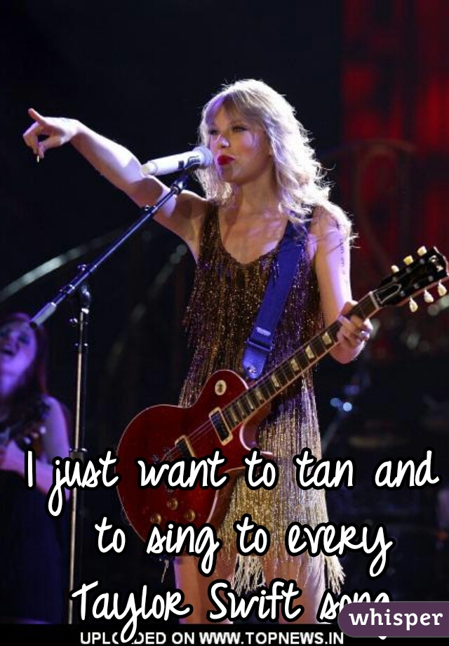 I just want to tan and to sing to every Taylor Swift song 