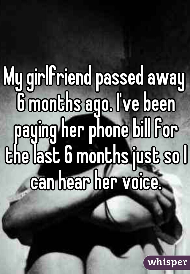 My girlfriend passed away 6 months ago. I've been paying her phone bill for the last 6 months just so I can hear her voice.