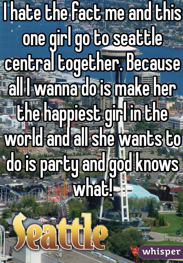 I hate the fact me and this one girl go to seattle central together. Because all I wanna do is make her the happiest girl in the world and all she wants to do is party and god knows what!