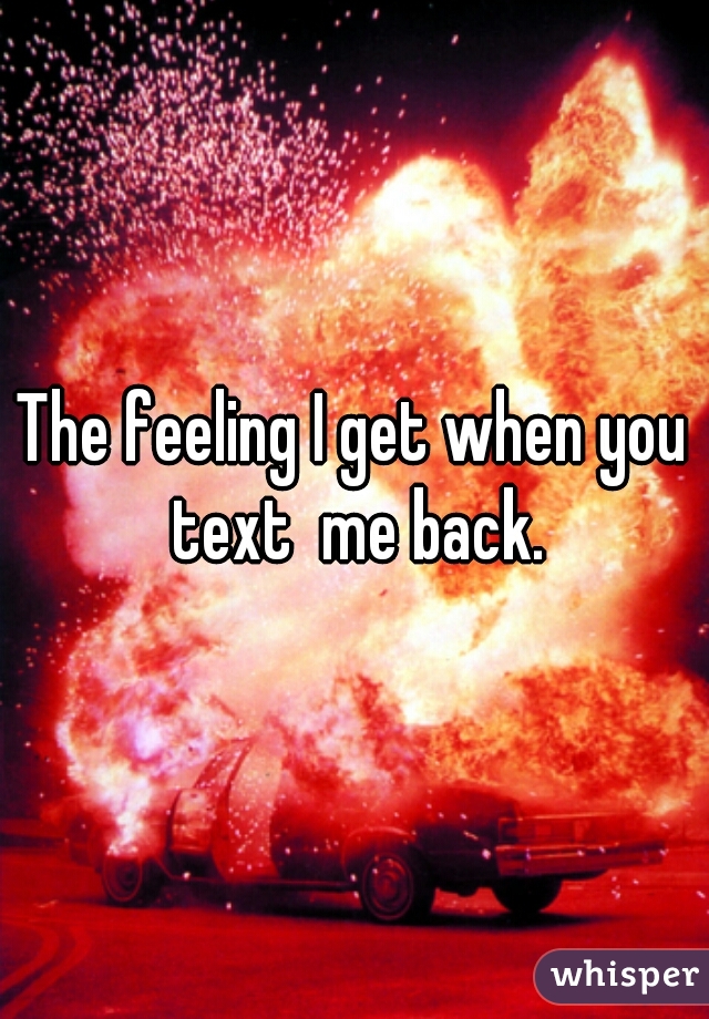 The feeling I get when you text  me back.