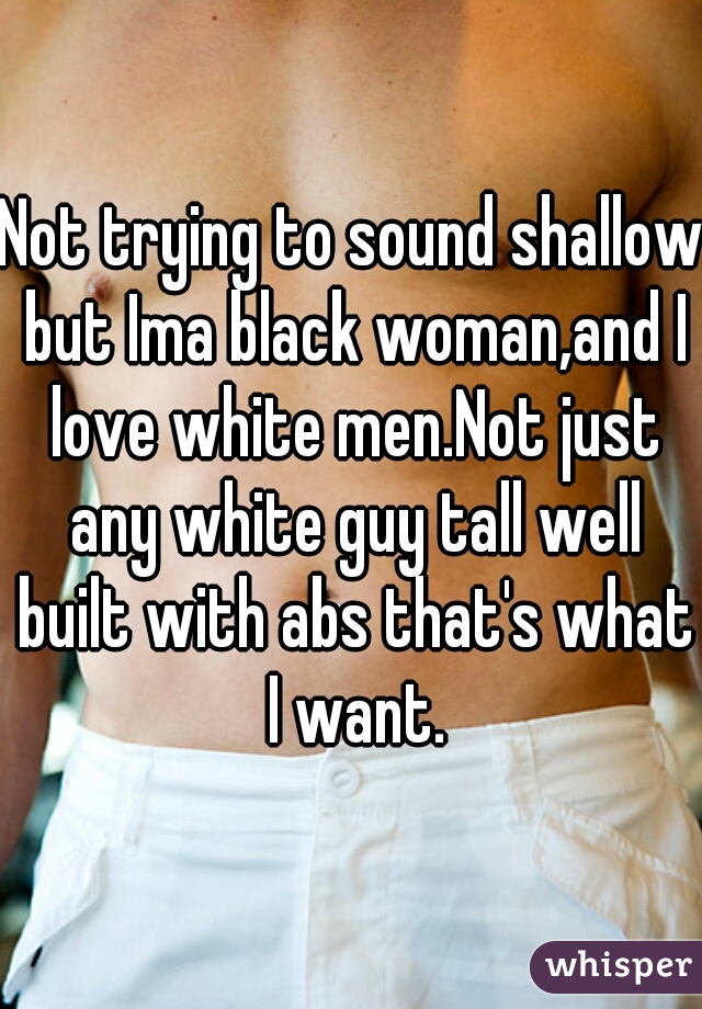 Not trying to sound shallow but Ima black woman,and I love white men.Not just any white guy tall well built with abs that's what I want.