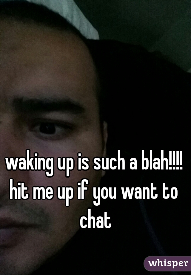 waking up is such a blah!!!!
hit me up if you want to chat