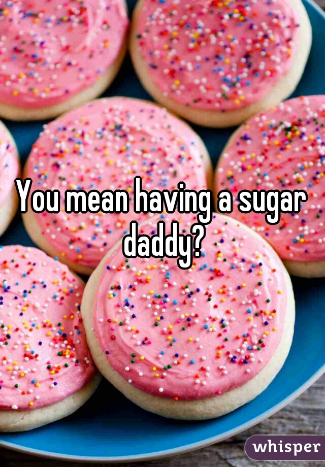 You mean having a sugar daddy?