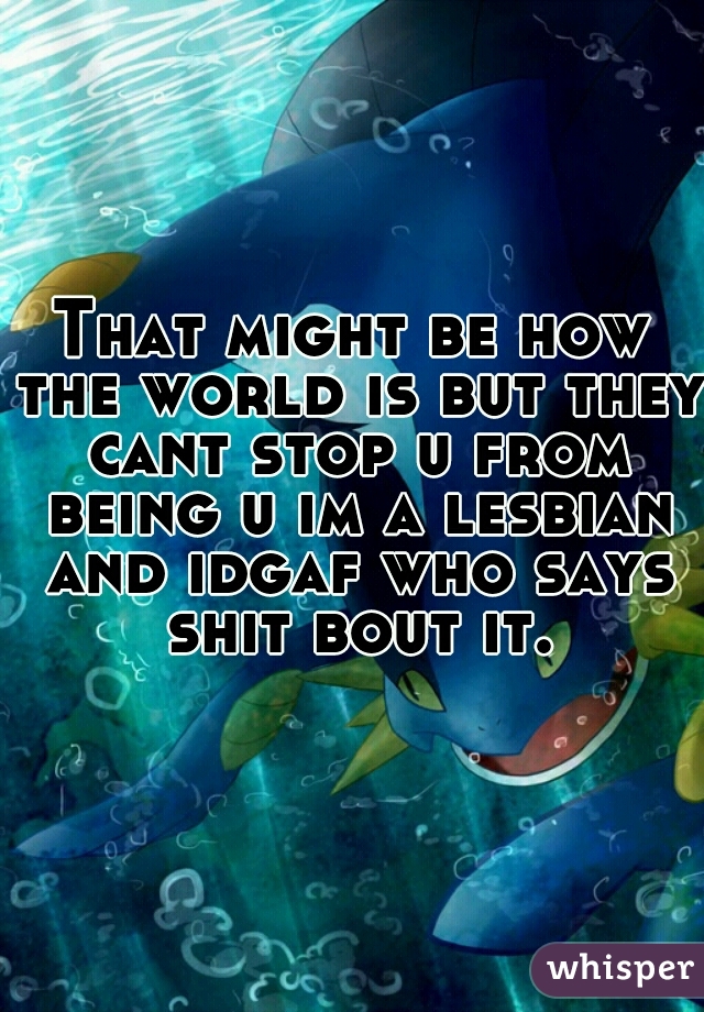 That might be how the world is but they cant stop u from being u im a lesbian and idgaf who says shit bout it.