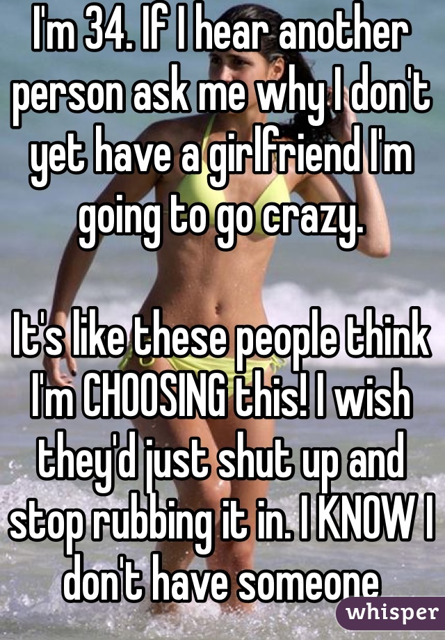 I'm 34. If I hear another person ask me why I don't yet have a girlfriend I'm going to go crazy. 

It's like these people think I'm CHOOSING this! I wish they'd just shut up and stop rubbing it in. I KNOW I don't have someone 