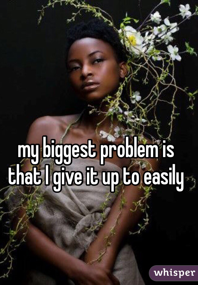 my biggest problem is that I give it up to easily