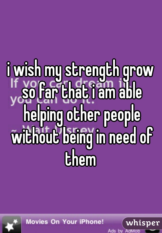 i wish my strength grow so far that i am able helping other people without being in need of them 