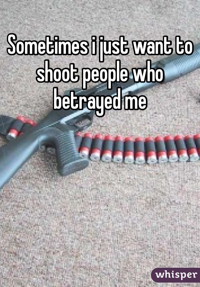 Sometimes i just want to shoot people who betrayed me 