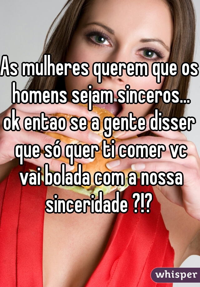 As mulheres querem que os homens sejam sinceros...
ok entao se a gente disser que só quer ti comer vc vai bolada com a nossa sinceridade ?!? 