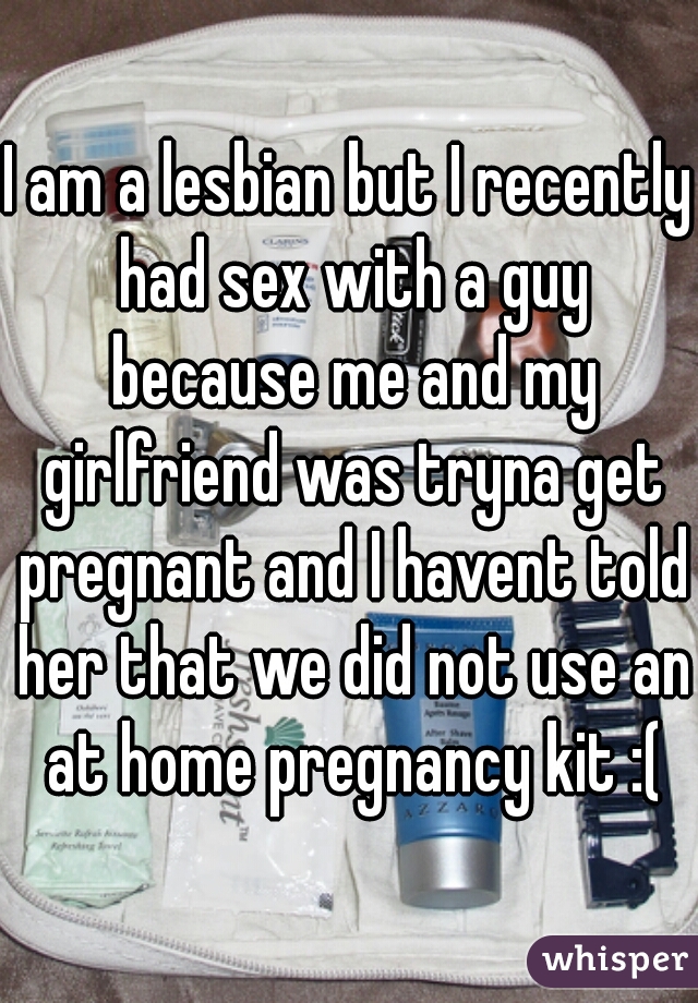 I am a lesbian but I recently had sex with a guy because me and my girlfriend was tryna get pregnant and I havent told her that we did not use an at home pregnancy kit :(